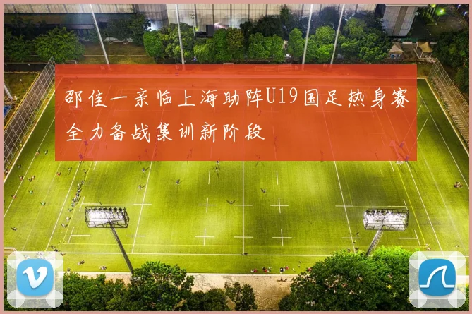 邵佳一亲临上海助阵U19国足热身赛全力备战集训新阶段