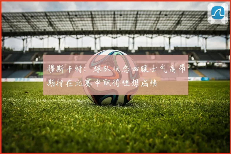 穆斯卡特：球队状态回暖士气高昂期待在比赛中取得理想成绩