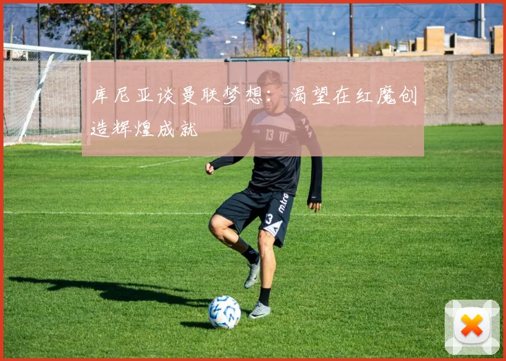 库尼亚谈曼联梦想：渴望在红魔创造辉煌成就