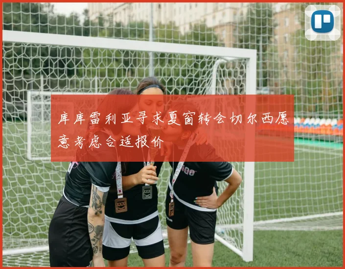 库库雷利亚寻求夏窗转会切尔西愿意考虑合适报价