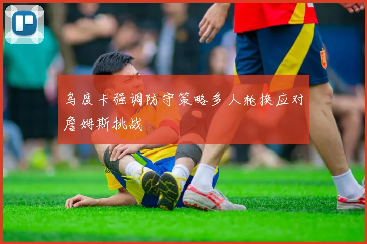 乌度卡强调防守策略多人轮换应对詹姆斯挑战