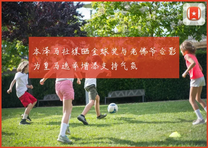 本泽马社媒晒金球奖与老佛爷合影为皇马选举增添支持气氛