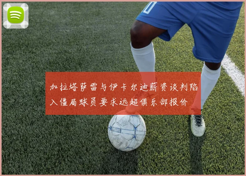 加拉塔萨雷与伊卡尔迪薪资谈判陷入僵局球员要求远超俱乐部报价