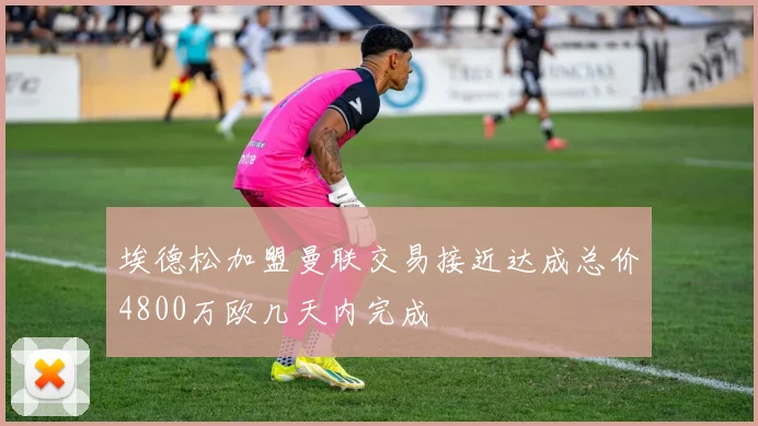 埃德松加盟曼联交易接近达成总价4800万欧几天内完成