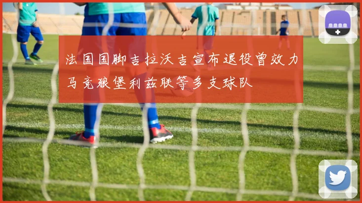 法国国脚吉拉沃吉宣布退役曾效力马竞狼堡利兹联等多支球队