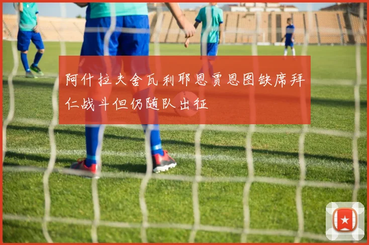 阿什拉夫舍瓦利耶恩贾恩图缺席拜仁战斗但仍随队出征