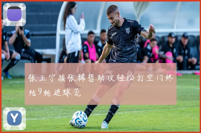 张玉宁接张稀哲助攻轻松打空门终结9轮进球荒