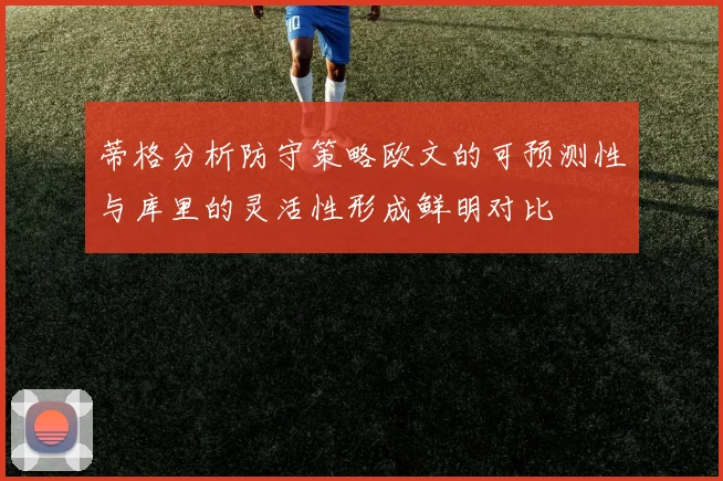 蒂格分析防守策略欧文的可预测性与库里的灵活性形成鲜明对比