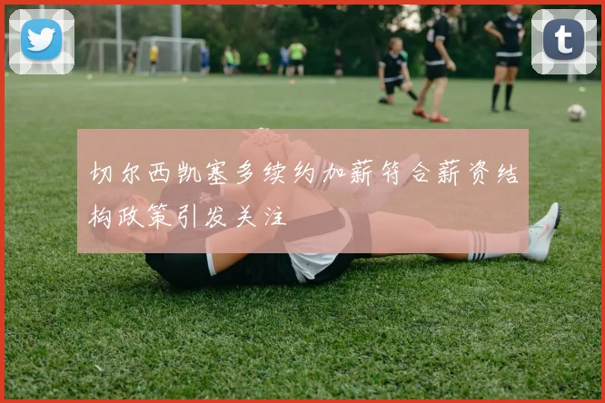 切尔西凯塞多续约加薪符合薪资结构政策引发关注