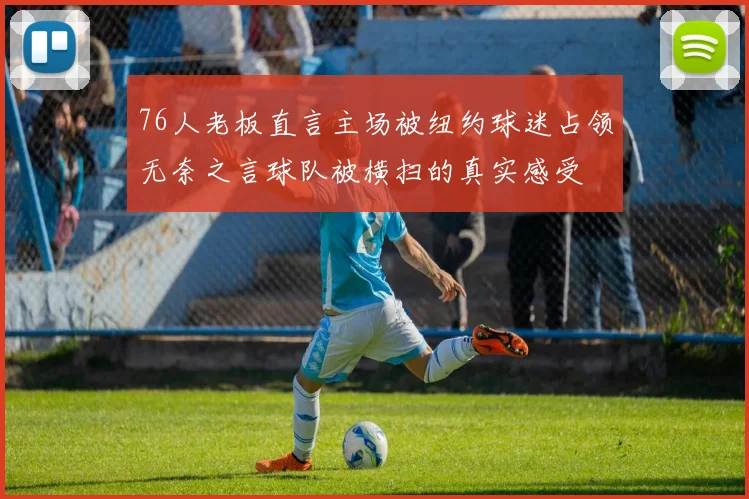 76人老板直言主场被纽约球迷占领无奈之言球队被横扫的真实感受