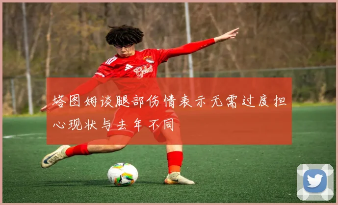 塔图姆谈腿部伤情表示无需过度担心现状与去年不同