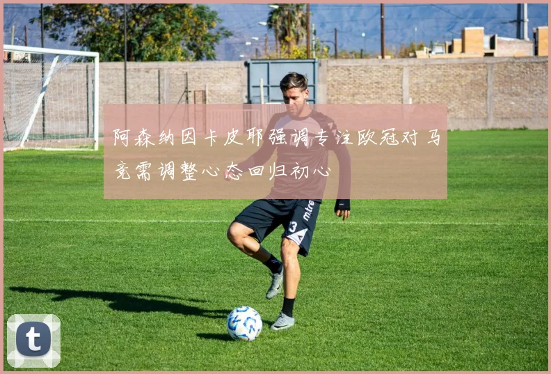 阿森纳因卡皮耶强调专注欧冠对马竞需调整心态回归初心